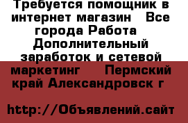 Требуется помощник в интернет-магазин - Все города Работа » Дополнительный заработок и сетевой маркетинг   . Пермский край,Александровск г.